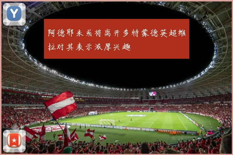 阿德耶米或将离开多特蒙德英超维拉对其表示浓厚兴趣