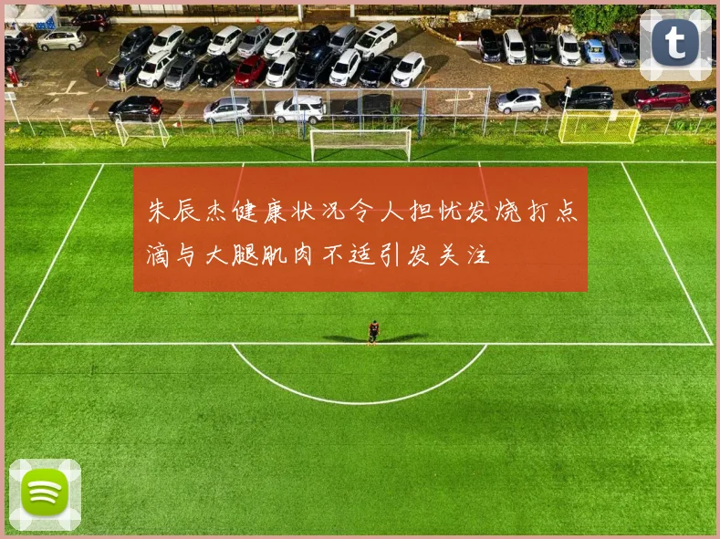朱辰杰健康状况令人担忧发烧打点滴与大腿肌肉不适引发关注