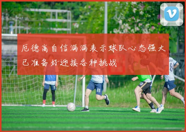 厄德高自信满满表示球队心态强大已准备好迎接各种挑战