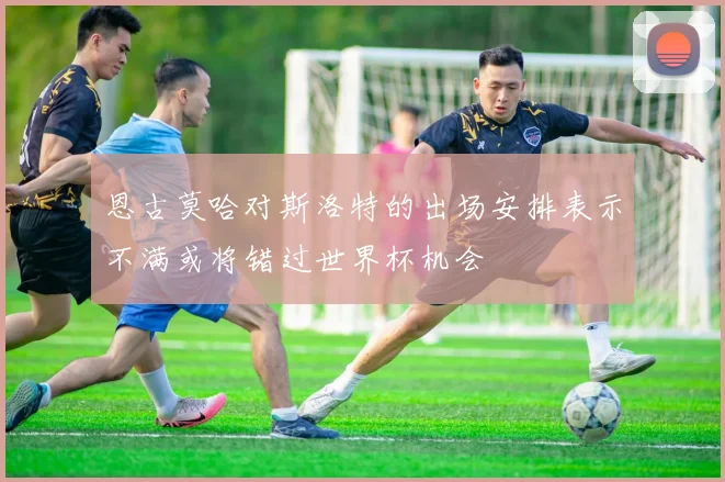 恩古莫哈对斯洛特的出场安排表示不满或将错过世界杯机会