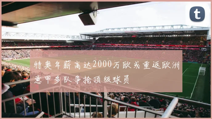 特奥年薪高达2000万欧或重返欧洲意甲多队争抢顶级球员
