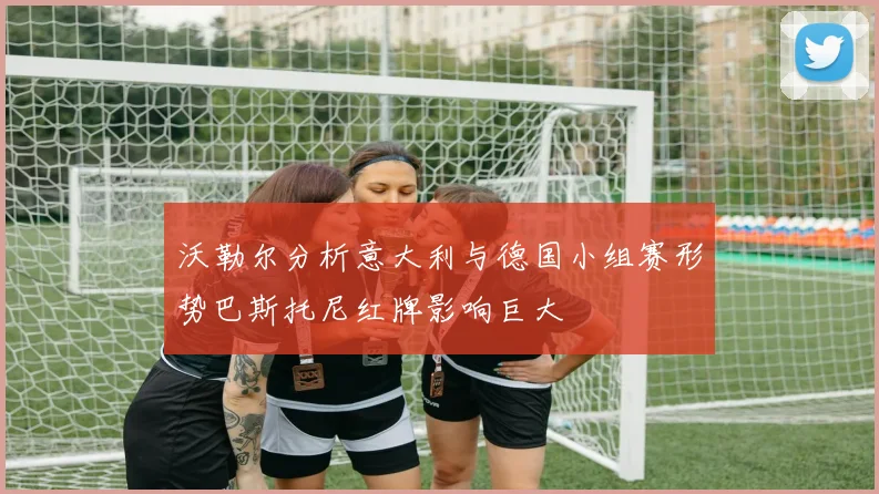 沃勒尔分析意大利与德国小组赛形势巴斯托尼红牌影响巨大