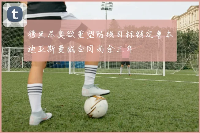 穆里尼奥欲重塑防线目标锁定鲁本迪亚斯曼城合同尚余三年