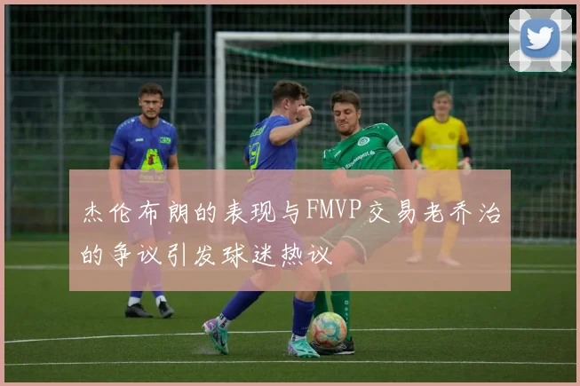 杰伦布朗的表现与FMVP交易老乔治的争议引发球迷热议