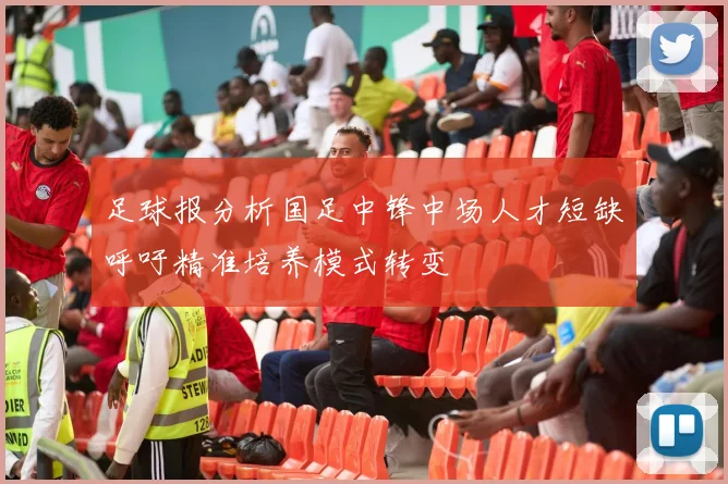 足球报分析国足中锋中场人才短缺呼吁精准培养模式转变