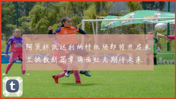 阿莫林抵达利纳特机场即将开启米兰执教新篇章满面红光期待未来