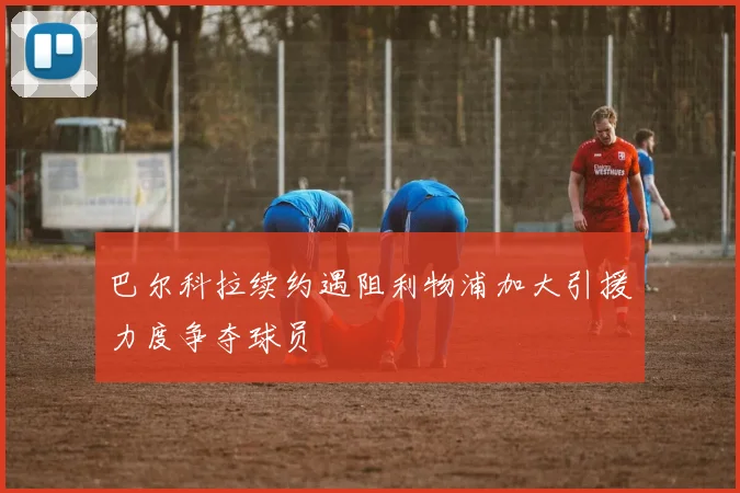 巴尔科拉续约遇阻利物浦加大引援力度争夺球员