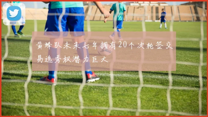 黄蜂队未来七年拥有20个次轮签交易选秀权潜力巨大