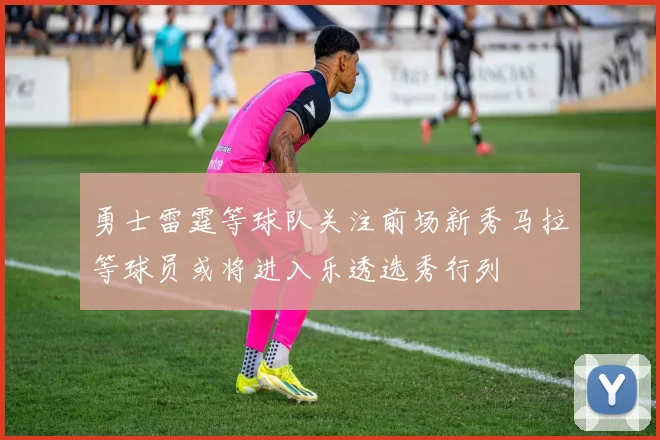 勇士雷霆等球队关注前场新秀马拉等球员或将进入乐透选秀行列